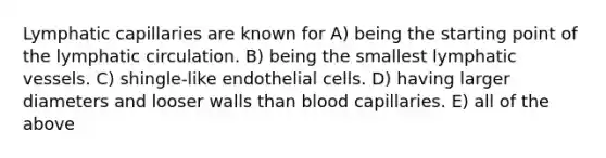 Lymphatic capillaries are known for A) being the starting point of the lymphatic circulation. B) being the smallest lymphatic vessels. C) shingle-like endothelial cells. D) having larger diameters and looser walls than blood capillaries. E) all of the above