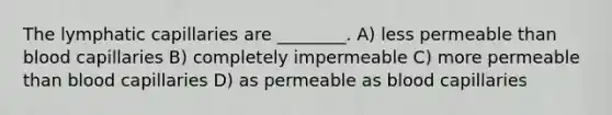 The lymphatic capillaries are ________. A) less permeable than blood capillaries B) completely impermeable C) more permeable than blood capillaries D) as permeable as blood capillaries