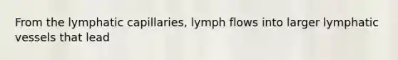 From the lymphatic capillaries, lymph flows into larger <a href='https://www.questionai.com/knowledge/ki6sUebkzn-lymphatic-vessels' class='anchor-knowledge'>lymphatic vessels</a> that lead