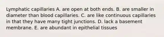 Lymphatic capillaries A. are open at both ends. B. are smaller in diameter than blood capillaries. C. are like continuous capillaries in that they have many tight junctions. D. lack a basement membrane. E. are abundant in epithelial tissues