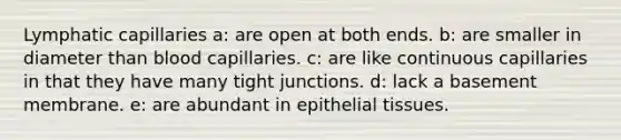 Lymphatic capillaries a: are open at both ends. b: are smaller in diameter than blood capillaries. c: are like continuous capillaries in that they have many tight junctions. d: lack a basement membrane. e: are abundant in epithelial tissues.