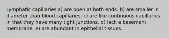 Lymphatic capillaries a) are open at both ends. b) are smaller in diameter than blood capillaries. c) are like continuous capillaries in that they have many tight junctions. d) lack a basement membrane. e) are abundant in epithelial tissues.