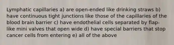 Lymphatic capillaries a) are open-ended like drinking straws b) have continuous tight junctions like those of the capillaries of the blood brain barrier c) have endothelial cells separated by flap-like mini valves that open wide d) have special barriers that stop cancer cells from entering e) all of the above