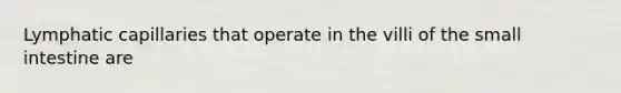 Lymphatic capillaries that operate in the villi of the small intestine are