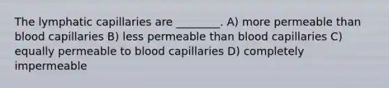 The lymphatic capillaries are ________. A) more permeable than blood capillaries B) less permeable than blood capillaries C) equally permeable to blood capillaries D) completely impermeable