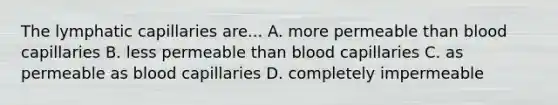 The lymphatic capillaries are... A. more permeable than blood capillaries B. less permeable than blood capillaries C. as permeable as blood capillaries D. completely impermeable