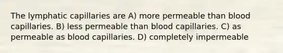 The lymphatic capillaries are A) more permeable than blood capillaries. B) less permeable than blood capillaries. C) as permeable as blood capillaries. D) completely impermeable