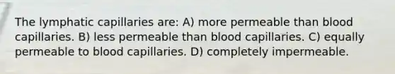 The lymphatic capillaries are: A) more permeable than blood capillaries. B) less permeable than blood capillaries. C) equally permeable to blood capillaries. D) completely impermeable.