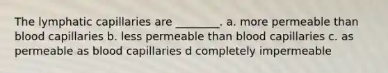 The lymphatic capillaries are ________. a. more permeable than blood capillaries b. less permeable than blood capillaries c. as permeable as blood capillaries d completely impermeable