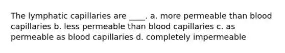 The lymphatic capillaries are ____. a. more permeable than blood capillaries b. less permeable than blood capillaries c. as permeable as blood capillaries d. completely impermeable