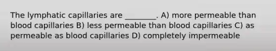 The lymphatic capillaries are ________. A) more permeable than blood capillaries B) less permeable than blood capillaries C) as permeable as blood capillaries D) completely impermeable