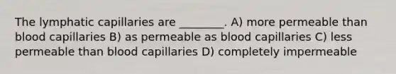 The lymphatic capillaries are ________. A) more permeable than blood capillaries B) as permeable as blood capillaries C) less permeable than blood capillaries D) completely impermeable