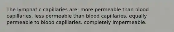 The lymphatic capillaries are: more permeable than blood capillaries. less permeable than blood capillaries. equally permeable to blood capillaries. completely impermeable.