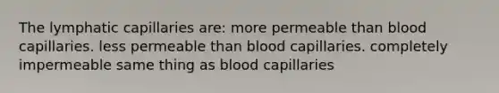 The lymphatic capillaries are: more permeable than blood capillaries. less permeable than blood capillaries. completely impermeable same thing as blood capillaries