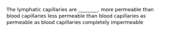 The lymphatic capillaries are ________. more permeable than blood capillaries less permeable than blood capillaries as permeable as blood capillaries completely impermeable