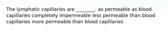 The lymphatic capillaries are ________. as permeable as blood capillaries completely impermeable less permeable than blood capillaries more permeable than blood capillaries