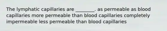 The lymphatic capillaries are ________. as permeable as blood capillaries more permeable than blood capillaries completely impermeable less permeable than blood capillaries