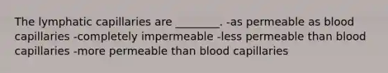 The lymphatic capillaries are ________. -as permeable as blood capillaries -completely impermeable -less permeable than blood capillaries -more permeable than blood capillaries