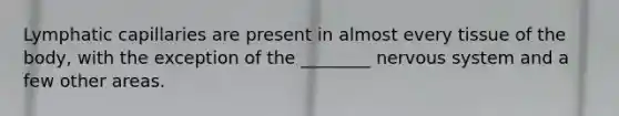 Lymphatic capillaries are present in almost every tissue of the body, with the exception of the ________ nervous system and a few other areas.