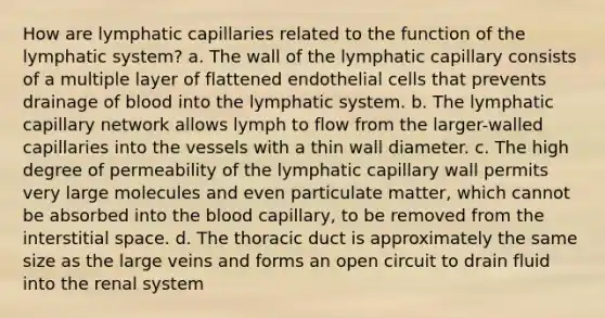 How are lymphatic capillaries related to the function of the lymphatic system? a. The wall of the lymphatic capillary consists of a multiple layer of flattened endothelial cells that prevents drainage of blood into the lymphatic system. b. The lymphatic capillary network allows lymph to flow from the larger-walled capillaries into the vessels with a thin wall diameter. c. The high degree of permeability of the lymphatic capillary wall permits very large molecules and even particulate matter, which cannot be absorbed into the blood capillary, to be removed from the interstitial space. d. The thoracic duct is approximately the same size as the large veins and forms an open circuit to drain fluid into the renal system