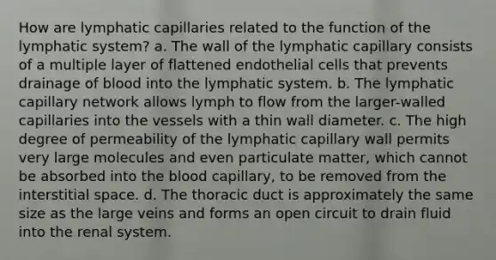 How are lymphatic capillaries related to the function of the lymphatic system? a. The wall of the lymphatic capillary consists of a multiple layer of flattened endothelial cells that prevents drainage of blood into the lymphatic system. b. The lymphatic capillary network allows lymph to flow from the larger-walled capillaries into the vessels with a thin wall diameter. c. The high degree of permeability of the lymphatic capillary wall permits very large molecules and even particulate matter, which cannot be absorbed into the blood capillary, to be removed from the interstitial space. d. The thoracic duct is approximately the same size as the large veins and forms an open circuit to drain fluid into the renal system.