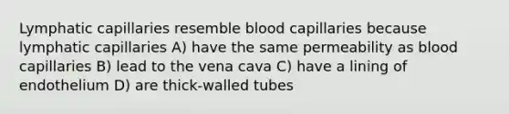 Lymphatic capillaries resemble blood capillaries because lymphatic capillaries A) have the same permeability as blood capillaries B) lead to the vena cava C) have a lining of endothelium D) are thick-walled tubes