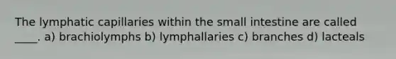 The lymphatic capillaries within the small intestine are called ____. a) brachiolymphs b) lymphallaries c) branches d) lacteals