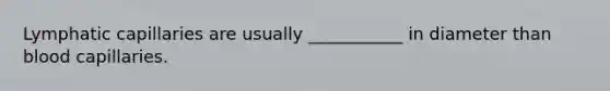 Lymphatic capillaries are usually ___________ in diameter than blood capillaries.