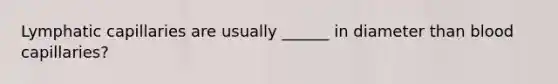 Lymphatic capillaries are usually ______ in diameter than blood capillaries?