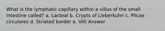 What is the lymphatic capillary within a villus of <a href='https://www.questionai.com/knowledge/kt623fh5xn-the-small-intestine' class='anchor-knowledge'>the small intestine</a> called? a. Lacteal b. Crypts of Lieberkuhn c. Plicae circulares d. Striated border e. Villi Answer