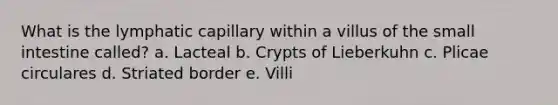 What is the lymphatic capillary within a villus of <a href='https://www.questionai.com/knowledge/kt623fh5xn-the-small-intestine' class='anchor-knowledge'>the small intestine</a> called? a. Lacteal b. Crypts of Lieberkuhn c. Plicae circulares d. Striated border e. Villi