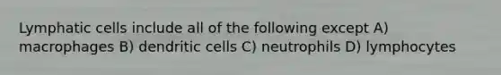 Lymphatic cells include all of the following except A) macrophages B) dendritic cells C) neutrophils D) lymphocytes