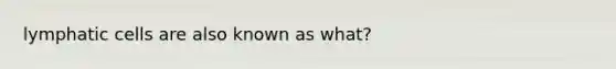 lymphatic cells are also known as what?