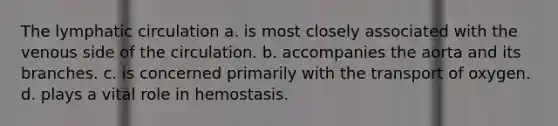 The lymphatic circulation a. is most closely associated with the venous side of the circulation. b. accompanies the aorta and its branches. c. is concerned primarily with the transport of oxygen. d. plays a vital role in hemostasis.