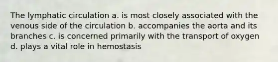 The lymphatic circulation a. is most closely associated with the venous side of the circulation b. accompanies the aorta and its branches c. is concerned primarily with the transport of oxygen d. plays a vital role in hemostasis