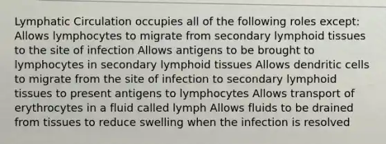 Lymphatic Circulation occupies all of the following roles except: Allows lymphocytes to migrate from secondary lymphoid tissues to the site of infection Allows antigens to be brought to lymphocytes in secondary lymphoid tissues Allows dendritic cells to migrate from the site of infection to secondary lymphoid tissues to present antigens to lymphocytes Allows transport of erythrocytes in a fluid called lymph Allows fluids to be drained from tissues to reduce swelling when the infection is resolved