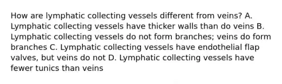 How are lymphatic collecting vessels different from veins? A. Lymphatic collecting vessels have thicker walls than do veins B. Lymphatic collecting vessels do not form branches; veins do form branches C. Lymphatic collecting vessels have endothelial flap valves, but veins do not D. Lymphatic collecting vessels have fewer tunics than veins