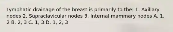 Lymphatic drainage of the breast is primarily to the: 1. Axillary nodes 2. Supraclavicular nodes 3. Internal mammary nodes A. 1, 2 B. 2, 3 C. 1, 3 D. 1, 2, 3