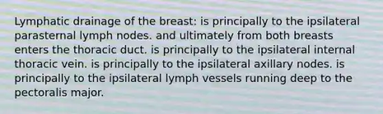 Lymphatic drainage of the breast: is principally to the ipsilateral parasternal lymph nodes. and ultimately from both breasts enters the thoracic duct. is principally to the ipsilateral internal thoracic vein. is principally to the ipsilateral axillary nodes. is principally to the ipsilateral lymph vessels running deep to the pectoralis major.