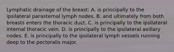 Lymphatic drainage of the breast: A. is principally to the ipsilateral parasternal lymph nodes. B. and ultimately from both breasts enters the thoracic duct. C. is principally to the ipsilateral internal thoracic vein. D. is principally to the ipsilateral axillary nodes. E. is principally to the ipsilateral lymph vessels running deep to the pectoralis major.