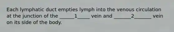 Each lymphatic duct empties lymph into the venous circulation at the junction of the ______1_____ vein and _______2_______ vein on its side of the body.