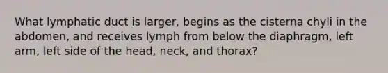 What lymphatic duct is larger, begins as the cisterna chyli in the abdomen, and receives lymph from below the diaphragm, left arm, left side of the head, neck, and thorax?