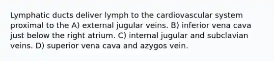 Lymphatic ducts deliver lymph to the cardiovascular system proximal to the A) external jugular veins. B) inferior vena cava just below the right atrium. C) internal jugular and subclavian veins. D) superior vena cava and azygos vein.