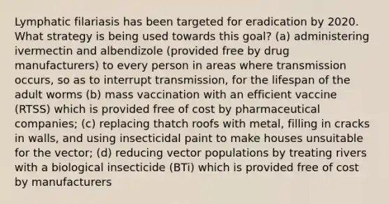 Lymphatic filariasis has been targeted for eradication by 2020. What strategy is being used towards this goal? (a) administering ivermectin and albendizole (provided free by drug manufacturers) to every person in areas where transmission occurs, so as to interrupt transmission, for the lifespan of the adult worms (b) mass vaccination with an efficient vaccine (RTSS) which is provided free of cost by pharmaceutical companies; (c) replacing thatch roofs with metal, filling in cracks in walls, and using insecticidal paint to make houses unsuitable for the vector; (d) reducing vector populations by treating rivers with a biological insecticide (BTi) which is provided free of cost by manufacturers