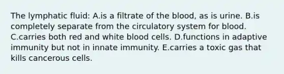 The lymphatic fluid: A.is a filtrate of the blood, as is urine. B.is completely separate from the circulatory system for blood. C.carries both red and white blood cells. D.functions in adaptive immunity but not in innate immunity. E.carries a toxic gas that kills cancerous cells.