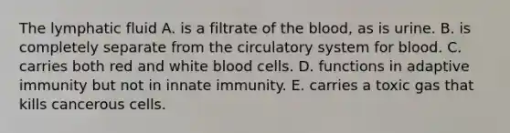 The lymphatic fluid A. is a filtrate of the blood, as is urine. B. is completely separate from the circulatory system for blood. C. carries both red and white blood cells. D. functions in adaptive immunity but not in innate immunity. E. carries a toxic gas that kills cancerous cells.