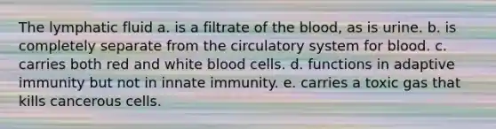 The lymphatic fluid a. is a filtrate of the blood, as is urine. b. is completely separate from the circulatory system for blood. c. carries both red and white blood cells. d. functions in adaptive immunity but not in innate immunity. e. carries a toxic gas that kills cancerous cells.