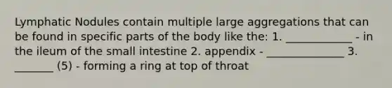 Lymphatic Nodules contain multiple large aggregations that can be found in specific parts of the body like the: 1. ____________ - in the ileum of the small intestine 2. appendix - ______________ 3. _______ (5) - forming a ring at top of throat