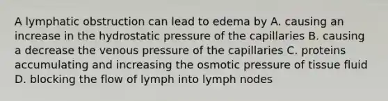 A lymphatic obstruction can lead to edema by A. causing an increase in the hydrostatic pressure of the capillaries B. causing a decrease the venous pressure of the capillaries C. proteins accumulating and increasing the osmotic pressure of tissue fluid D. blocking the flow of lymph into lymph nodes