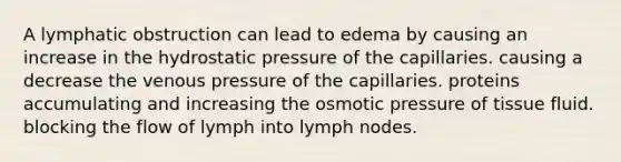 A lymphatic obstruction can lead to edema by causing an increase in the hydrostatic pressure of the capillaries. causing a decrease the venous pressure of the capillaries. proteins accumulating and increasing the osmotic pressure of tissue fluid. blocking the flow of lymph into lymph nodes.